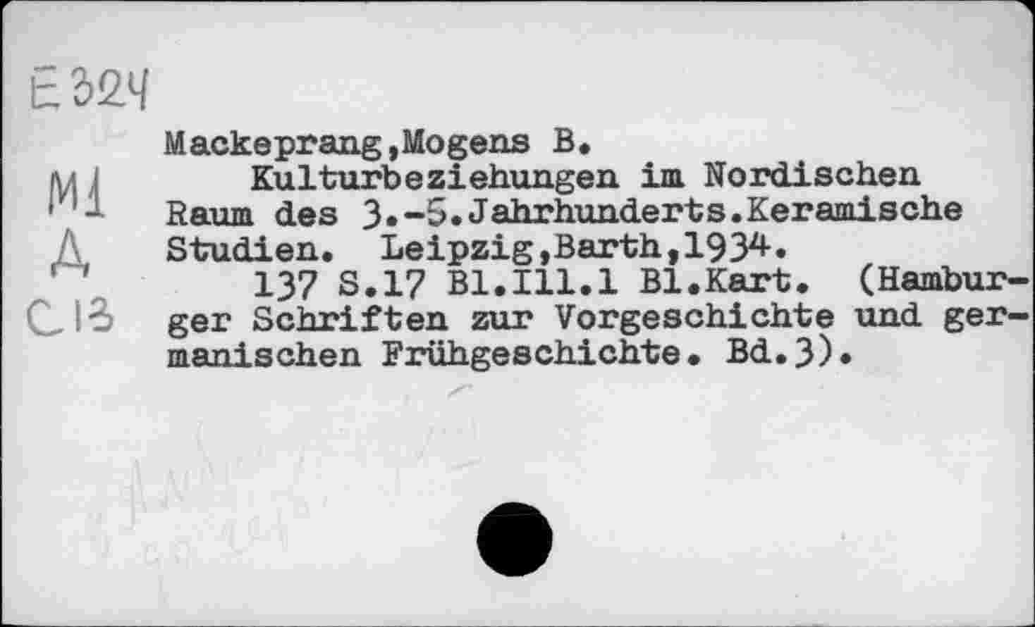 ﻿ЕЖ
Ml A Cie
Маскеprang,Mogens В.
Kulturbeziehungen im Nordischen Raum des 3.-5.Jahrhunderts.Keramische Studien. Leipzig,Barth, 19 З2*-.
137 S.17 Bl.Ill.1 Bl.Kart. (Hamburger Schriften zur Vorgeschichte und germanischen Frühgeschichte. Bd.3)*